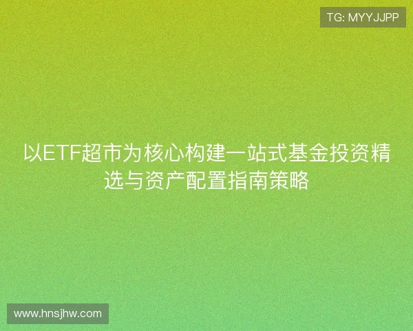 以ETF超市为核心构建一站式基金投资精选与资产配置指南策略 以ETF超市为核心构建一站式基金投资精选与资产配置指南策略